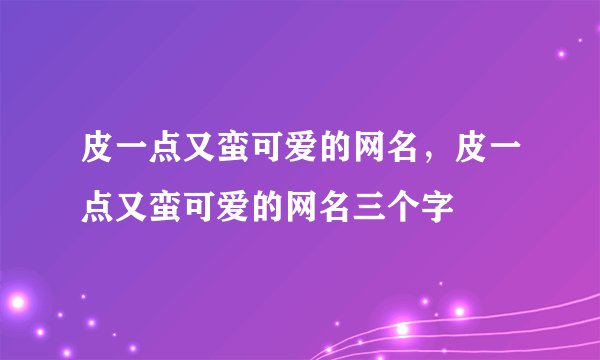皮一点又蛮可爱的网名，皮一点又蛮可爱的网名三个字