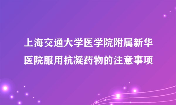 上海交通大学医学院附属新华医院服用抗凝药物的注意事项