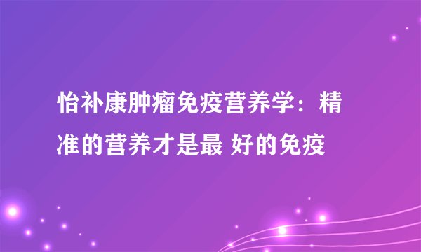 怡补康肿瘤免疫营养学：精 准的营养才是最 好的免疫