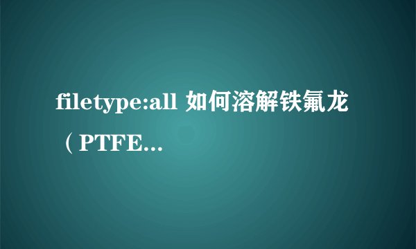 filetype:all 如何溶解铁氟龙（PTFE） 如题.