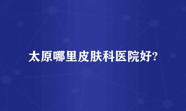 太原哪里皮肤科医院好?