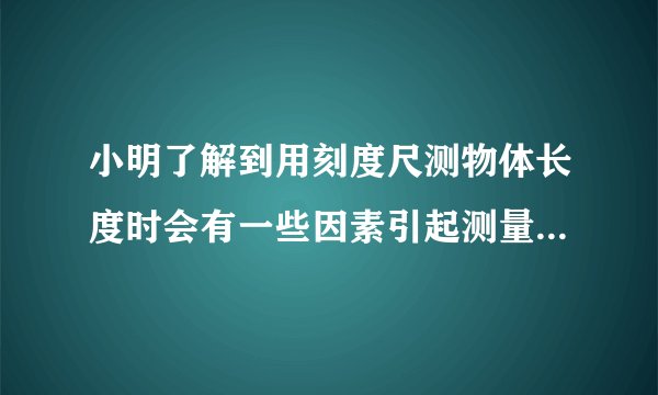 小明了解到用刻度尺测物体长度时会有一些因素引起测量误差，其中刻度尺的温度变化也是引起误差的原因之一