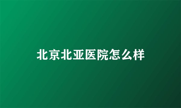 北京北亚医院怎么样