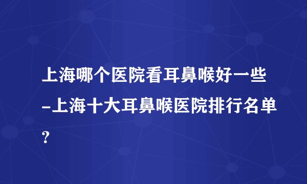 上海哪个医院看耳鼻喉好一些-上海十大耳鼻喉医院排行名单？