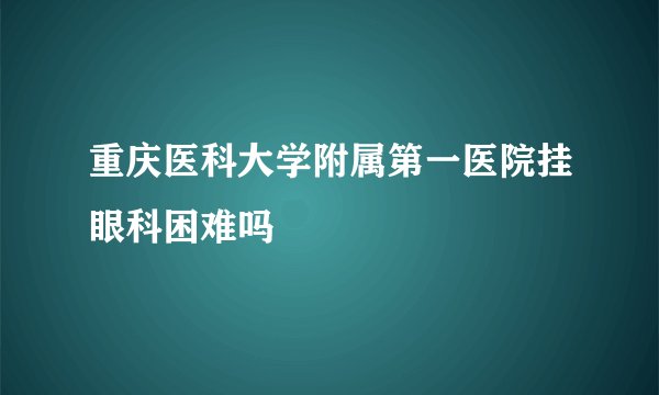重庆医科大学附属第一医院挂眼科困难吗
