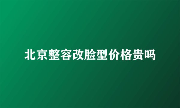 北京整容改脸型价格贵吗