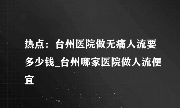 热点:台州医院做无痛人流要多少钱_台州哪家医院做人流便宜
