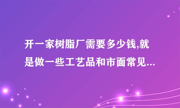 开一家树脂厂需要多少钱,就是做一些工艺品和市面常见的发光字