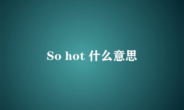 So hot 什么意思
