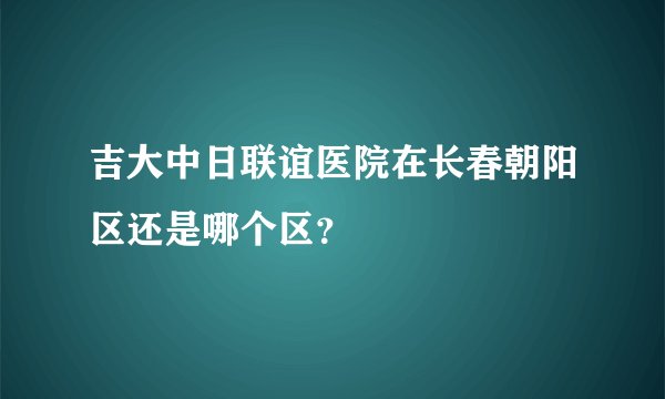 吉大中日联谊医院在长春朝阳区还是哪个区?