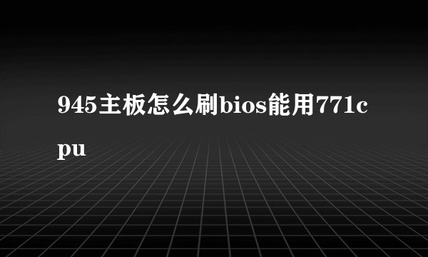 945主板怎么刷bios能用771cpu