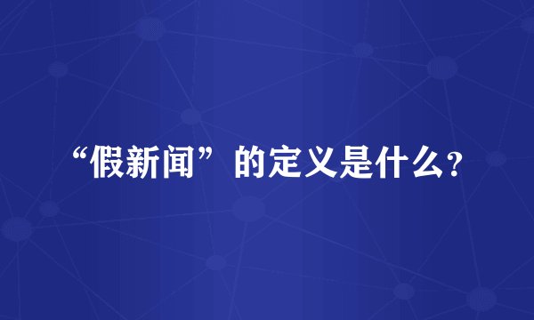 “假新闻”的定义是什么?