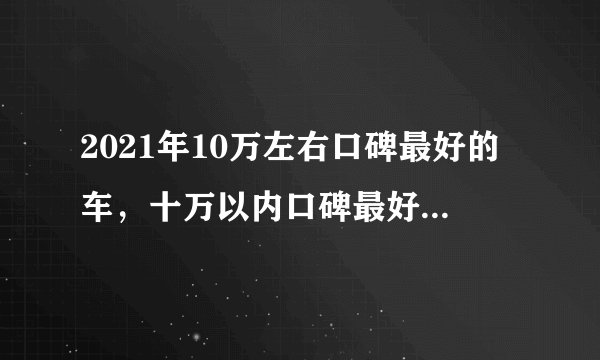 2021年10万左右口碑最好的车，十万以内口碑最好的家用轿车