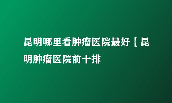 昆明哪里看肿瘤医院最好【昆明肿瘤医院前十排