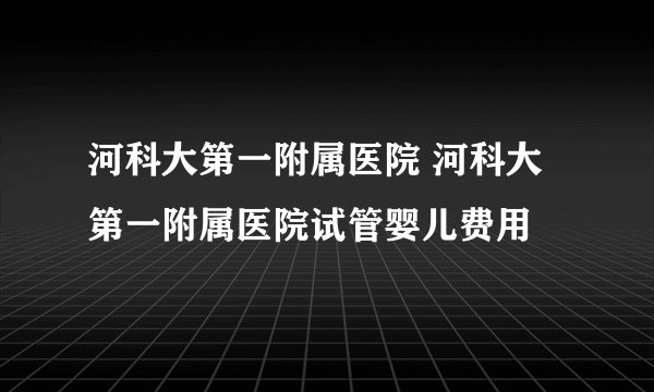 河科大第一附属医院 河科大第一附属医院试管婴儿费用