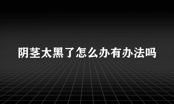 阴茎太黑了怎么办有办法吗