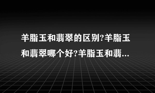 羊脂玉和翡翠的区别?羊脂玉和翡翠哪个好?羊脂玉和翡翠哪个贵