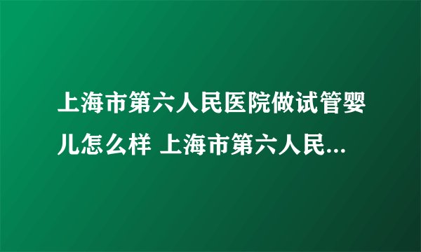 上海市第六人民医院做试管婴儿怎么样 上海市第六人民医院生殖科怎么样