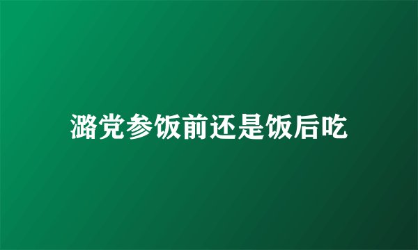 潞党参饭前还是饭后吃