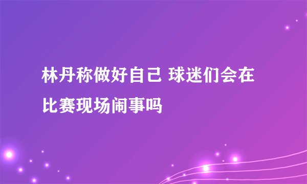 林丹称做好自己 球迷们会在比赛现场闹事吗