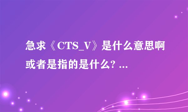 急求《CTS_V》是什么意思啊或者是指的是什么?     谢谢