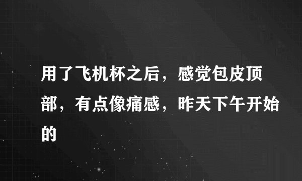 用了飞机杯之后，感觉包皮顶部，有点像痛感，昨天下午开始的