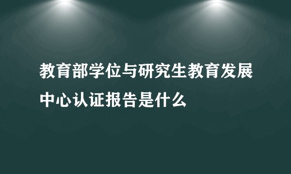 教育部学位与研究生教育发展中心认证报告是什么