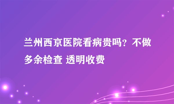 兰州西京医院看病贵吗?不做多余检查 透明收费