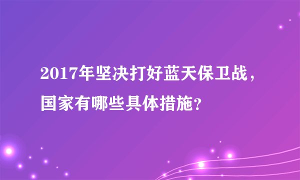 2017年坚决打好蓝天保卫战，国家有哪些具体措施？