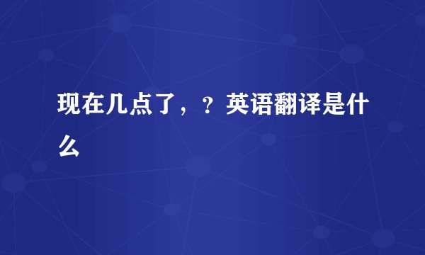 现在几点了，？英语翻译是什么