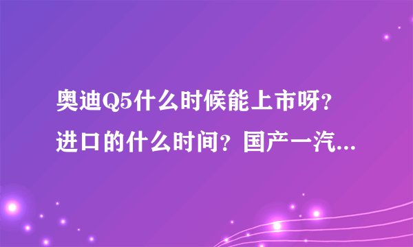奥迪Q5什么时候能上市呀？进口的什么时间？国产一汽的什么时候下线啊？