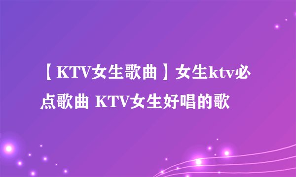 【KTV女生歌曲】女生ktv必点歌曲 KTV女生好唱的歌