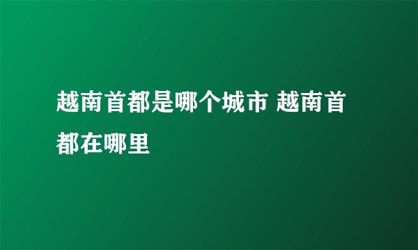 越南首都是哪个城市 越南首都在哪里