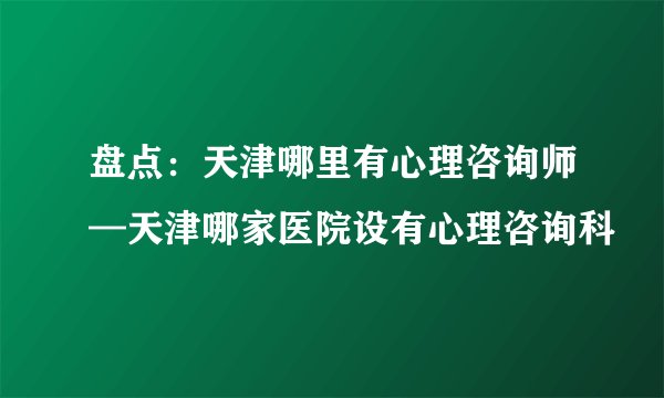 盘点：天津哪里有心理咨询师—天津哪家医院设有心理咨询科