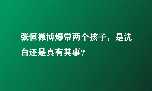 张恒微博爆带两个孩子，是洗白还是真有其事？