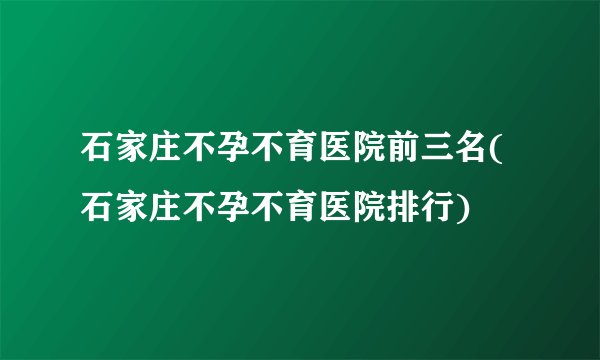 石家庄不孕不育医院前三名(石家庄不孕不育医院排行)