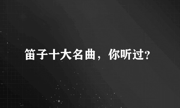 笛子十大名曲，你听过？