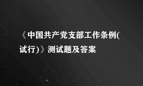 《中国共产党支部工作条例(试行)》测试题及答案