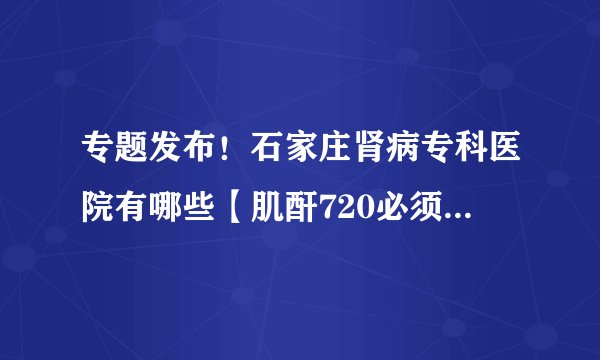 专题发布！石家庄肾病专科医院有哪些【肌酐720必须要做透析吗】