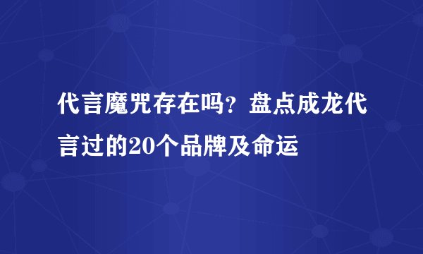 代言魔咒存在吗？盘点成龙代言过的20个品牌及命运