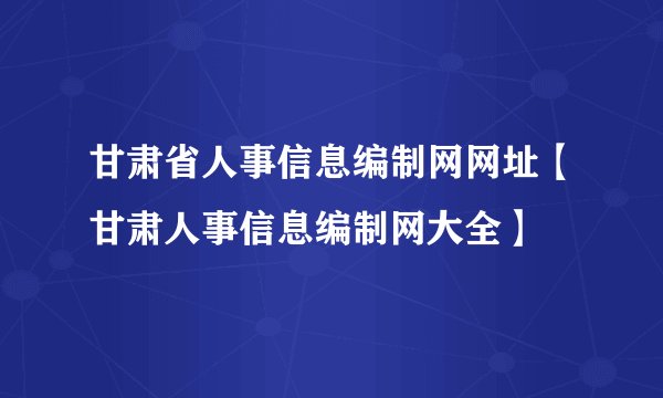 甘肃省人事信息编制网网址【甘肃人事信息编制网大全】