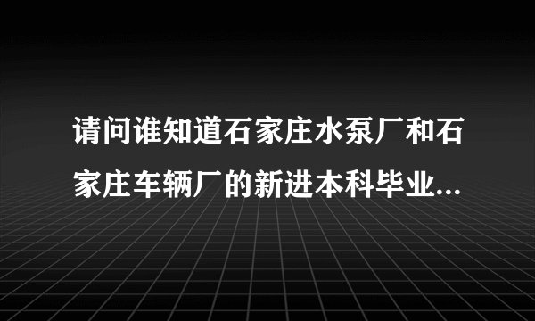请问谁知道石家庄水泵厂和石家庄车辆厂的新进本科毕业生的待遇是多少啊~