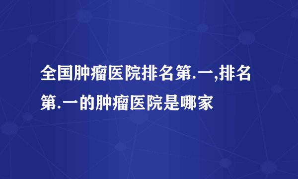 全国肿瘤医院排名第.一,排名第.一的肿瘤医院是哪家