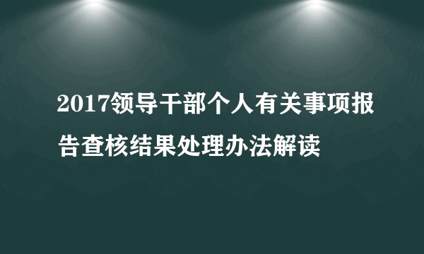 2017领导干部个人有关事项报告查核结果处理办法解读