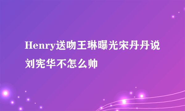 Henry送吻王琳曝光宋丹丹说刘宪华不怎么帅