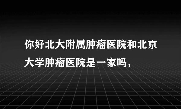 你好北大附属肿瘤医院和北京大学肿瘤医院是一家吗，