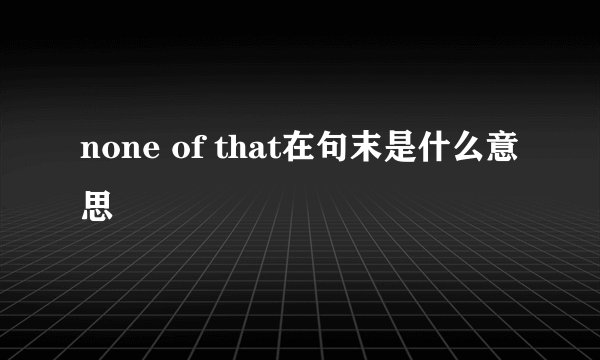 none of that在句末是什么意思