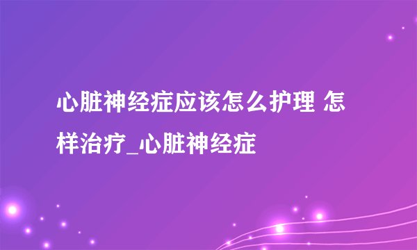 心脏神经症应该怎么护理 怎样治疗_心脏神经症