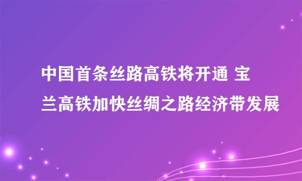 中国首条丝路高铁将开通 宝兰高铁加快丝绸之路经济带发展