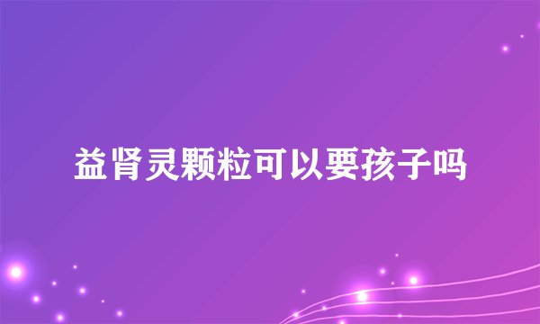 益肾灵颗粒可以要孩子吗